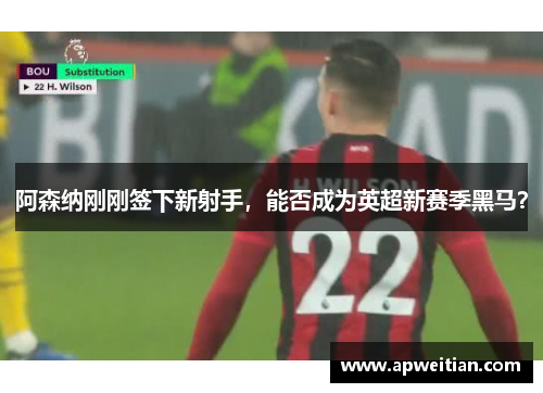 阿森纳刚刚签下新射手，能否成为英超新赛季黑马？