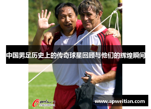 中国男足历史上的传奇球星回顾与他们的辉煌瞬间
