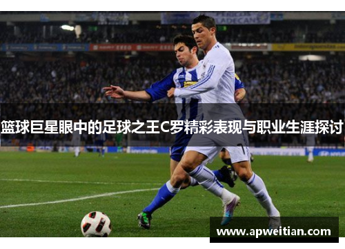 篮球巨星眼中的足球之王C罗精彩表现与职业生涯探讨