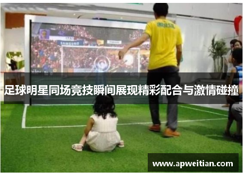 足球明星同场竞技瞬间展现精彩配合与激情碰撞