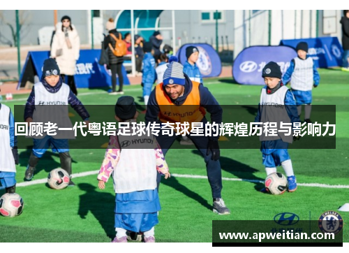 回顾老一代粤语足球传奇球星的辉煌历程与影响力