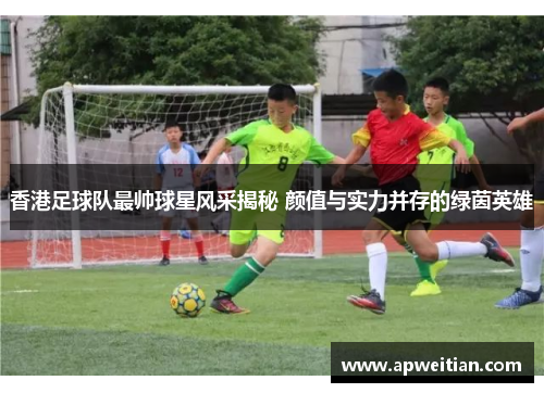 香港足球队最帅球星风采揭秘 颜值与实力并存的绿茵英雄