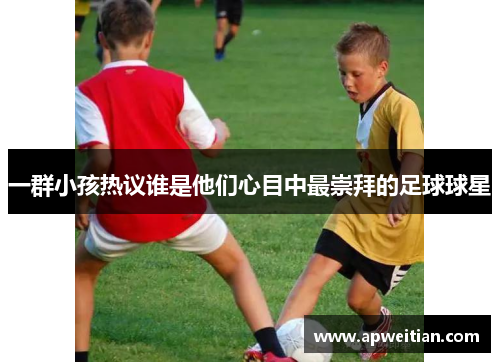 一群小孩热议谁是他们心目中最崇拜的足球球星