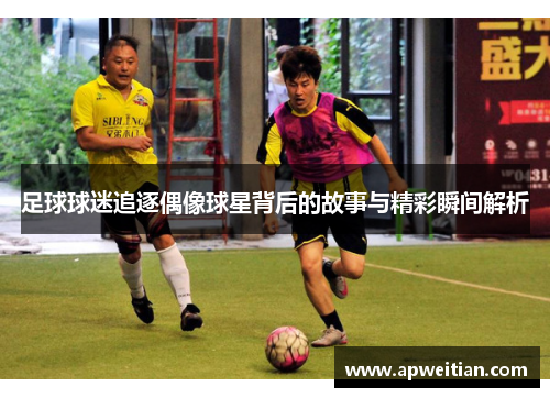 足球球迷追逐偶像球星背后的故事与精彩瞬间解析