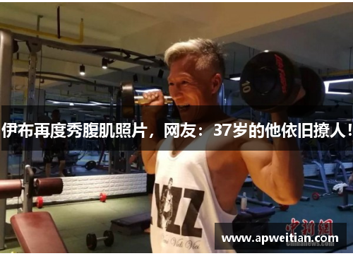伊布再度秀腹肌照片，网友：37岁的他依旧撩人！