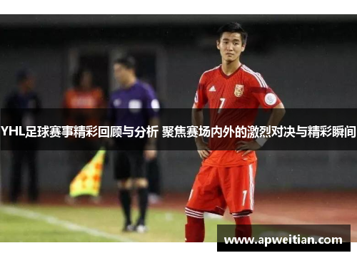 YHL足球赛事精彩回顾与分析 聚焦赛场内外的激烈对决与精彩瞬间